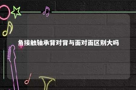 角接触轴承背对背与面对面区别大吗 